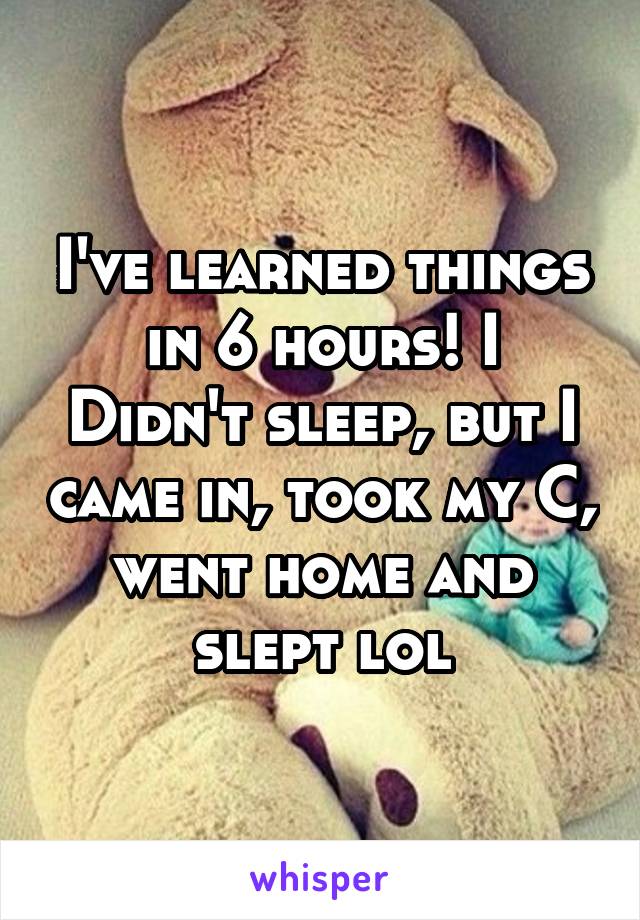 I've learned things in 6 hours! I
Didn't sleep, but I came in, took my C, went home and slept lol