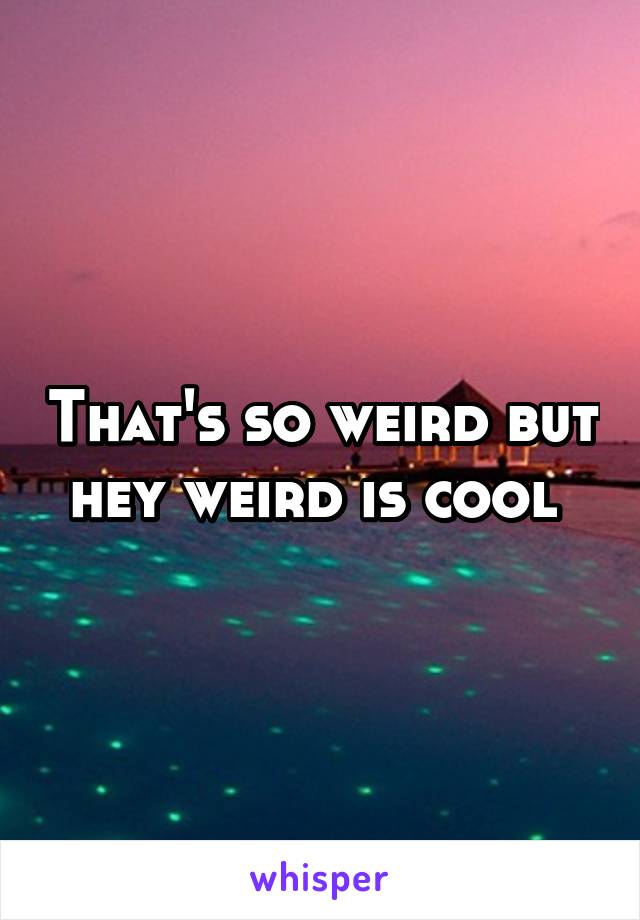 That's so weird but hey weird is cool 