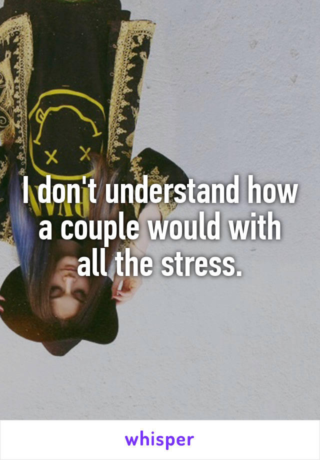 I don't understand how a couple would with all the stress.