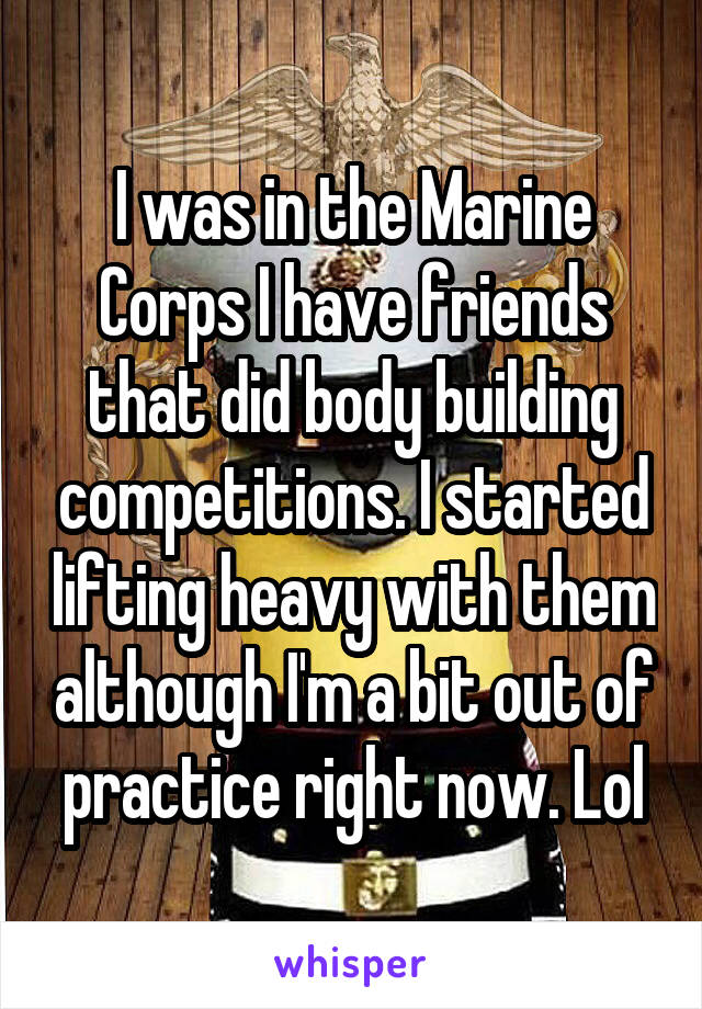 I was in the Marine Corps I have friends that did body building competitions. I started lifting heavy with them although I'm a bit out of practice right now. Lol