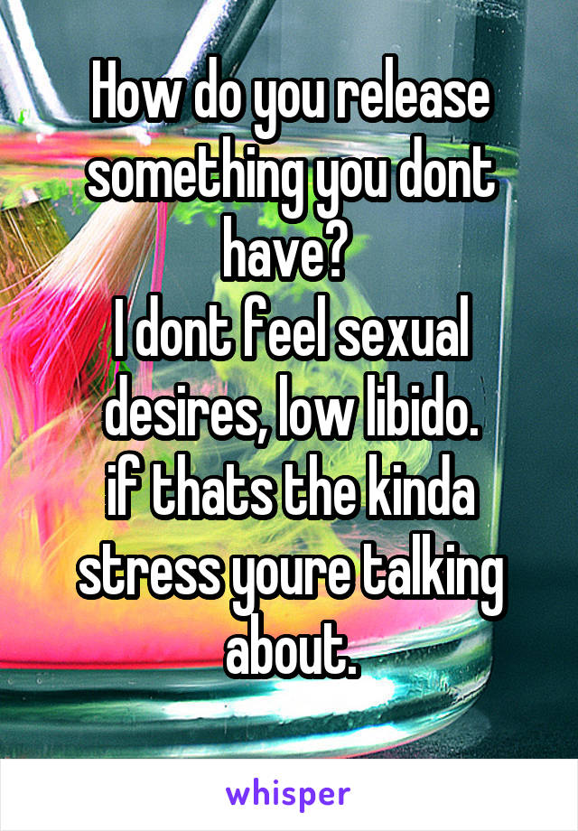 How do you release something you dont have? 
I dont feel sexual desires, low libido.
if thats the kinda stress youre talking about.
