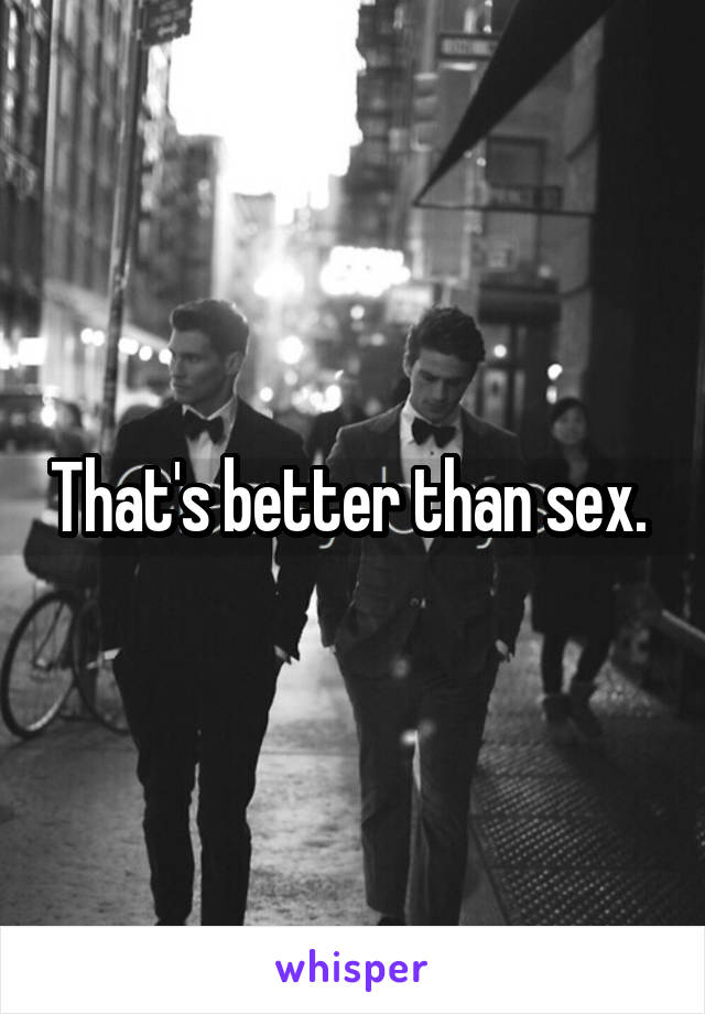 That's better than sex. 