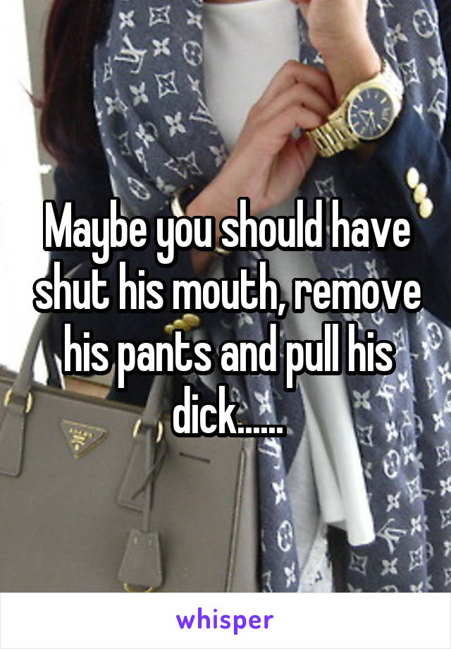 Maybe you should have shut his mouth, remove his pants and pull his dick......