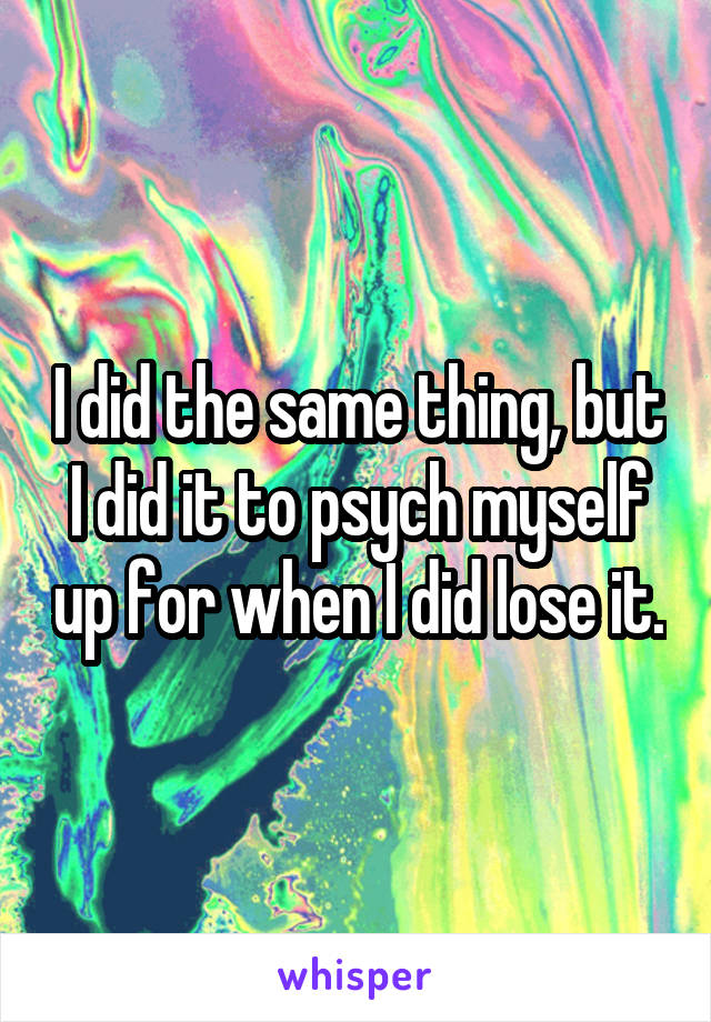 I did the same thing, but I did it to psych myself up for when I did lose it.