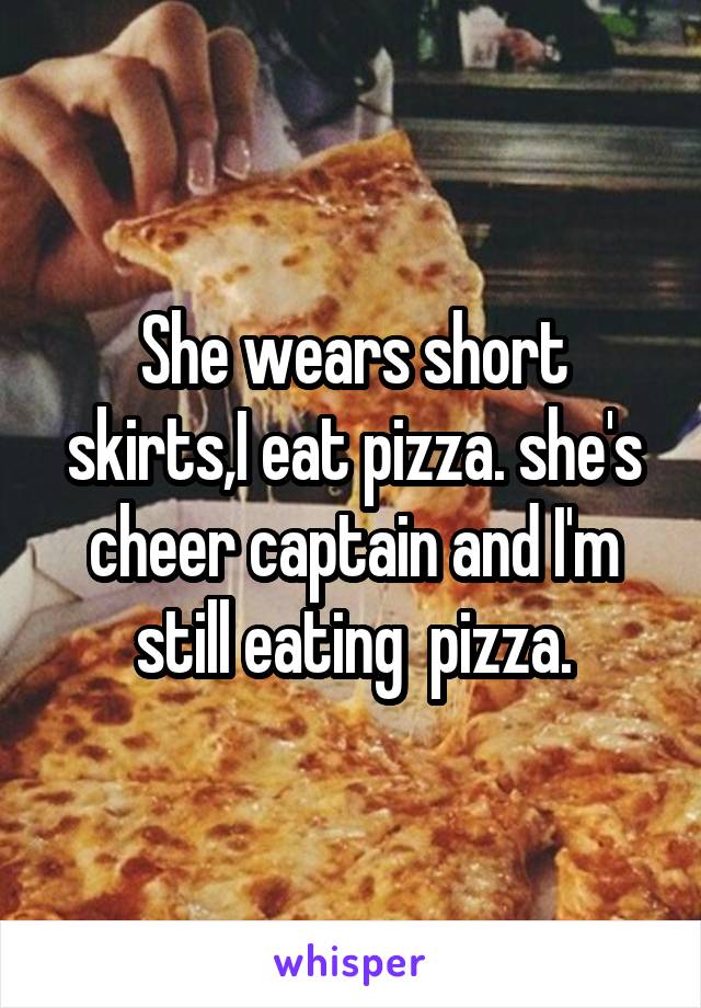 She wears short skirts,I eat pizza. she's cheer captain and I'm still eating  pizza.