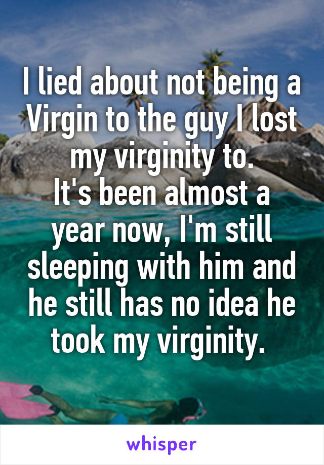 I lied about not being a Virgin to the guy I lost my virginity to.
It's been almost a year now, I'm still sleeping with him and he still has no idea he took my virginity. 
