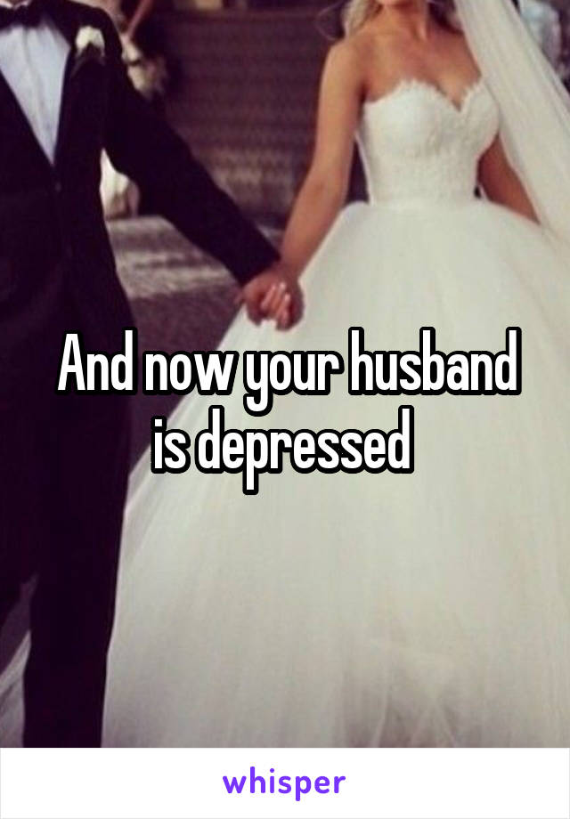 And now your husband is depressed 