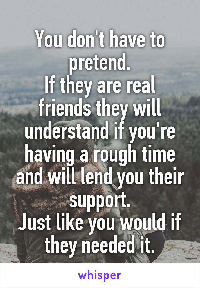 You don't have to pretend.
If they are real friends they will understand if you're having a rough time and will lend you their support.
Just like you would if they needed it.