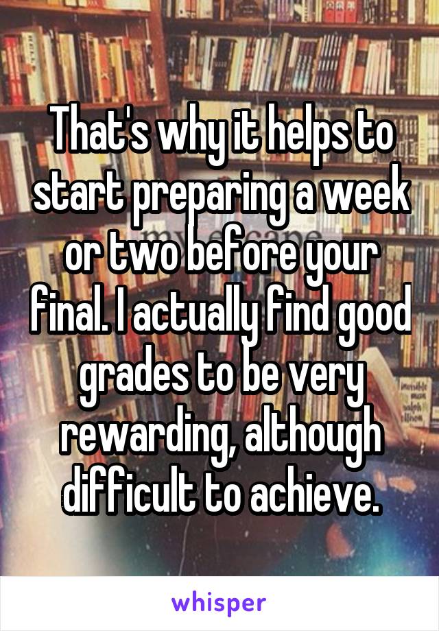 That's why it helps to start preparing a week or two before your final. I actually find good grades to be very rewarding, although difficult to achieve.