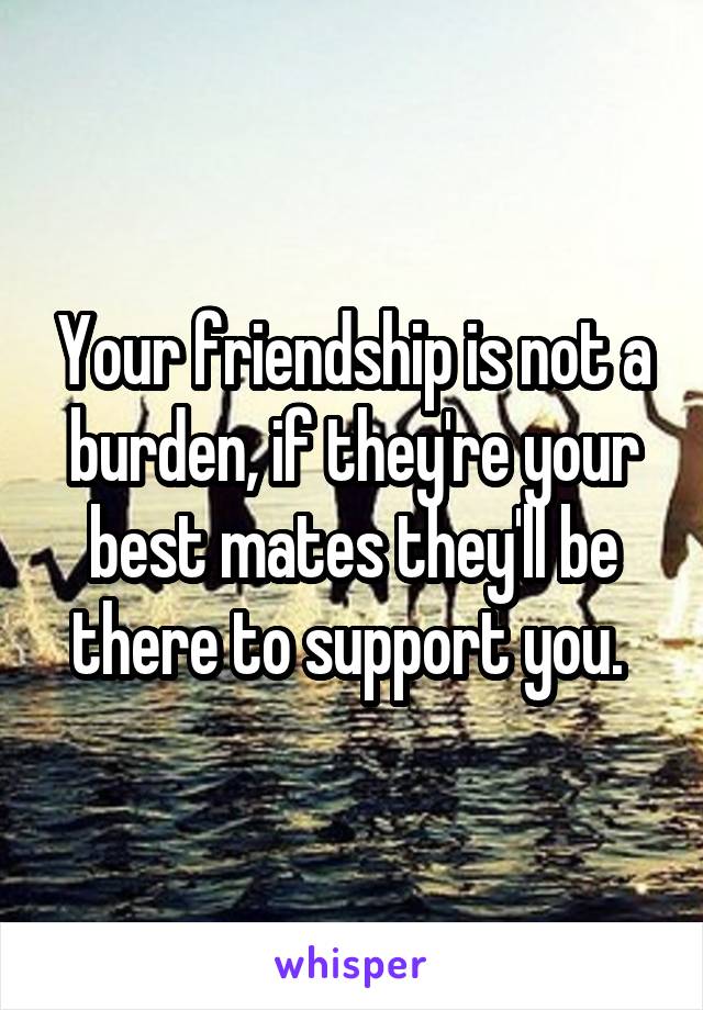 Your friendship is not a burden, if they're your best mates they'll be there to support you. 