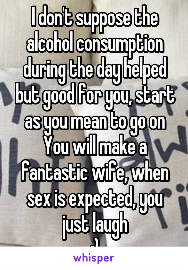 I don't suppose the alcohol consumption during the day helped but good for you, start as you mean to go on
You will make a fantastic wife, when sex is expected, you just laugh
:)