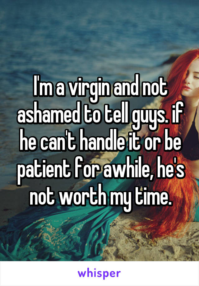 I'm a virgin and not ashamed to tell guys. if he can't handle it or be patient for awhile, he's not worth my time.