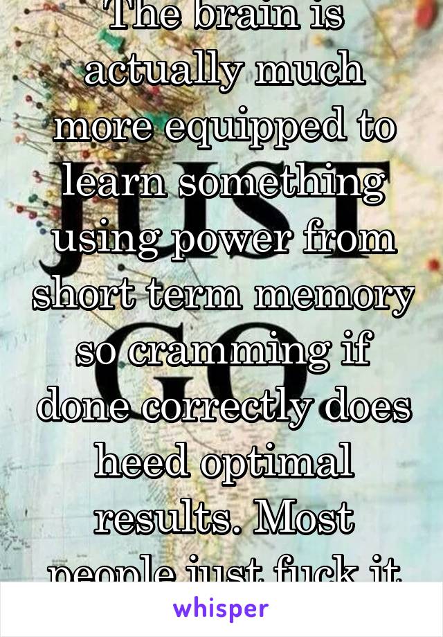 The brain is actually much more equipped to learn something using power from short term memory so cramming if done correctly does heed optimal results. Most people just fuck it up. I loved it