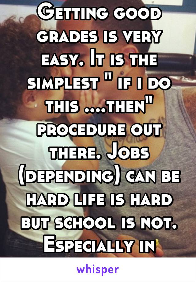Getting good grades is very easy. It is the simplest " if i do this ....then" procedure out there. Jobs (depending) can be hard life is hard but school is not. Especially in america 