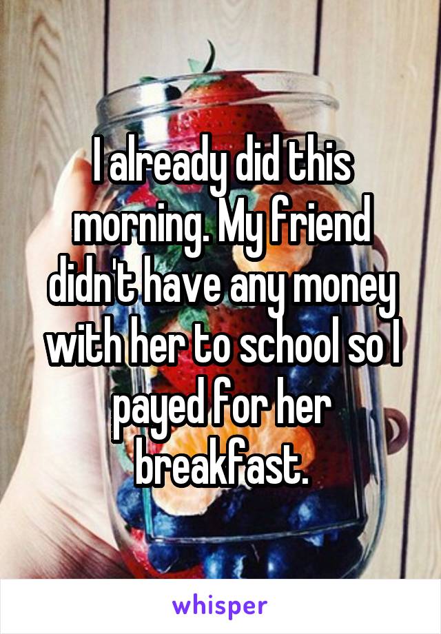 I already did this morning. My friend didn't have any money with her to school so I payed for her breakfast.