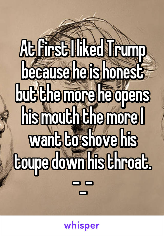 At first I liked Trump because he is honest but the more he opens his mouth the more I want to shove his toupe down his throat.
-_-