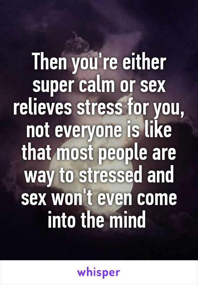 Then you're either super calm or sex relieves stress for you, not everyone is like that most people are way to stressed and sex won't even come into the mind 