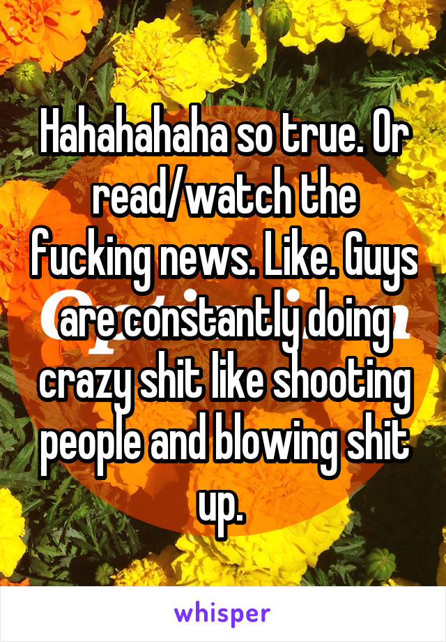 Hahahahaha so true. Or read/watch the fucking news. Like. Guys are constantly doing crazy shit like shooting people and blowing shit up. 