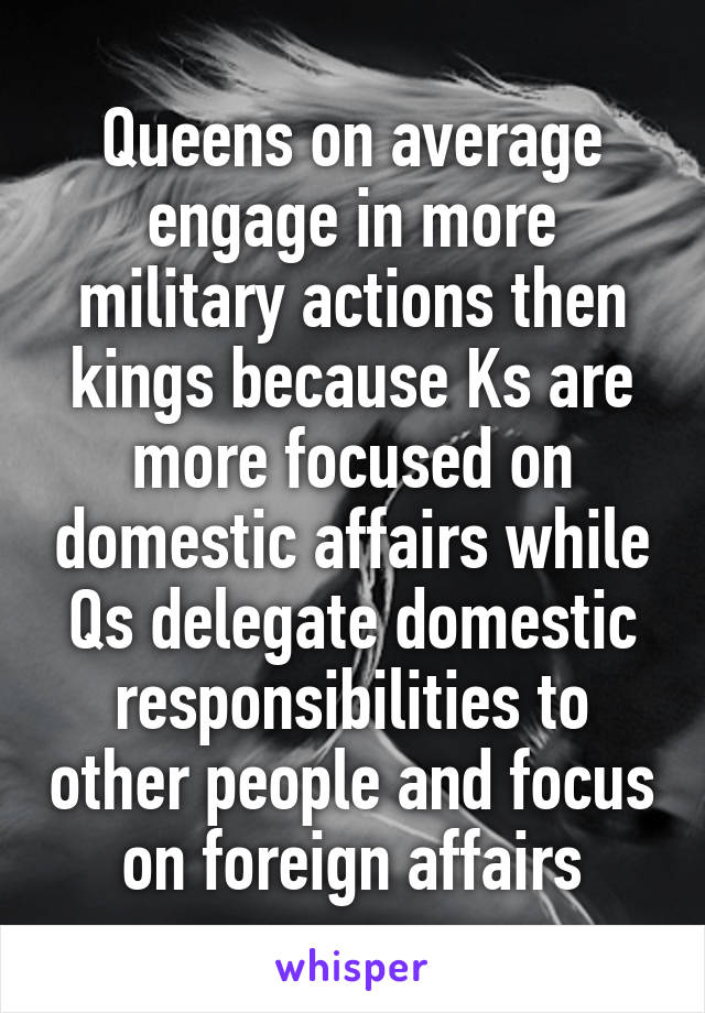 Queens on average engage in more military actions then kings because Ks are more focused on domestic affairs while Qs delegate domestic responsibilities to other people and focus on foreign affairs