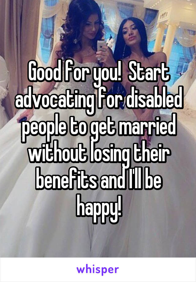 Good for you!  Start advocating for disabled people to get married without losing their benefits and I'll be happy!