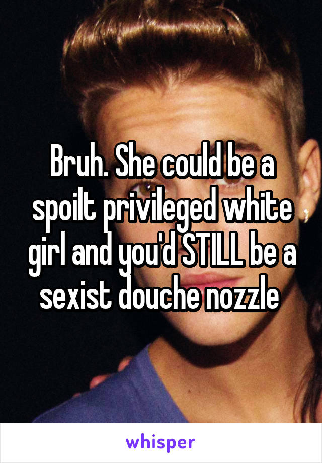 Bruh. She could be a spoilt privileged white girl and you'd STILL be a sexist douche nozzle 