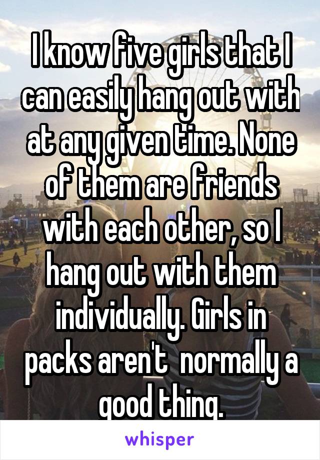 I know five girls that I can easily hang out with at any given time. None of them are friends with each other, so I hang out with them individually. Girls in packs aren't  normally a good thing.