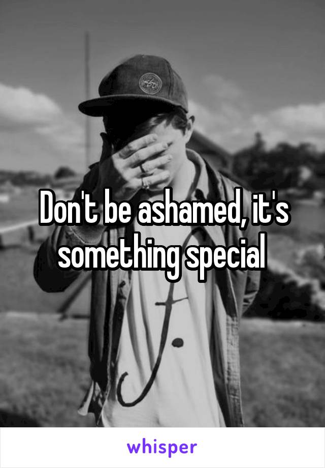 Don't be ashamed, it's something special 