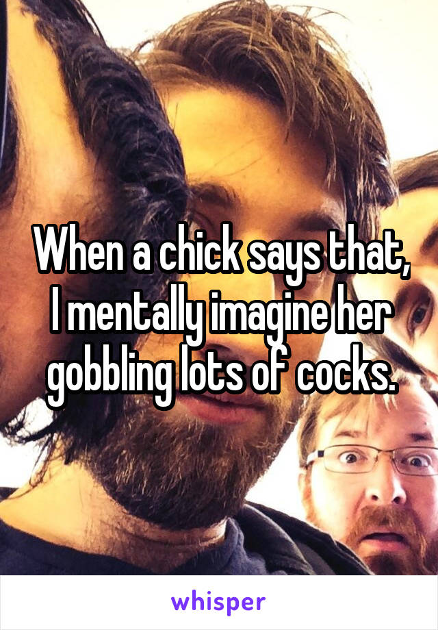 When a chick says that, I mentally imagine her gobbling lots of cocks.