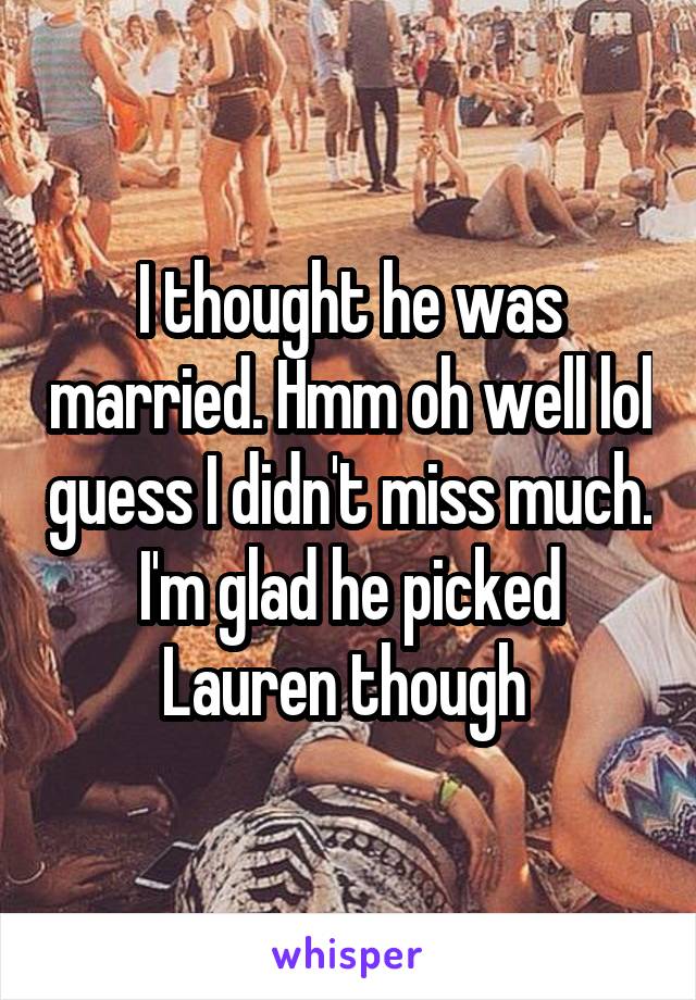 I thought he was married. Hmm oh well lol guess I didn't miss much. I'm glad he picked Lauren though 