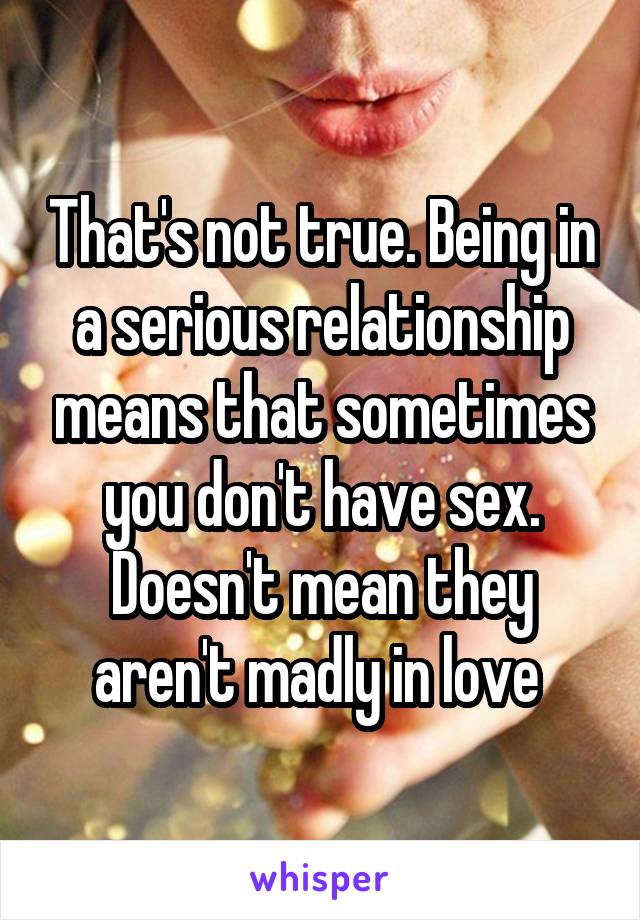 That's not true. Being in a serious relationship means that sometimes you don't have sex. Doesn't mean they aren't madly in love 