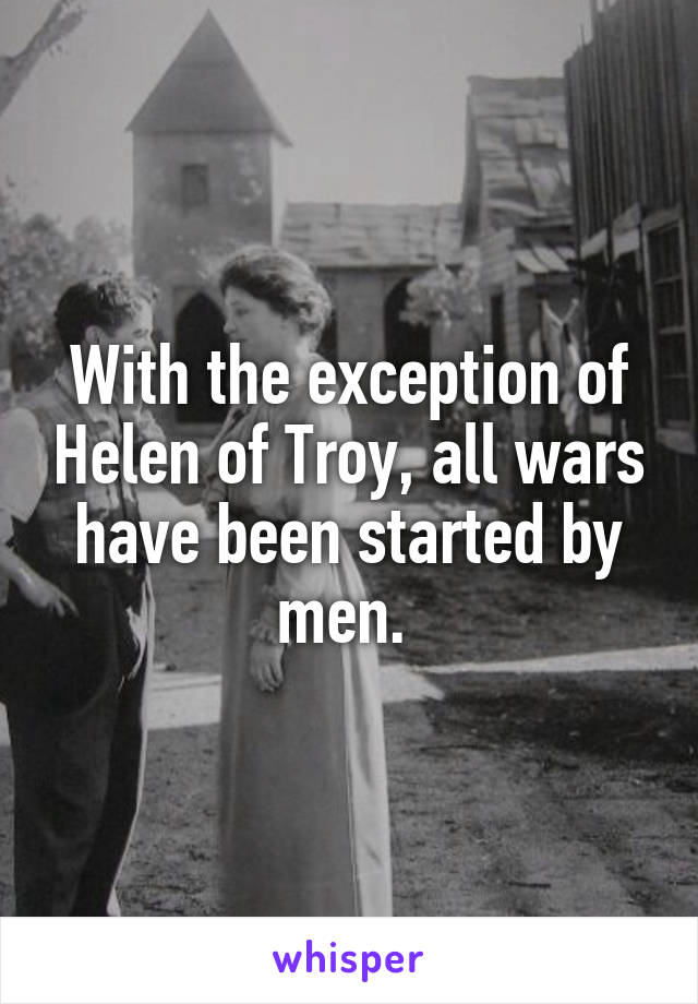 With the exception of Helen of Troy, all wars have been started by men. 