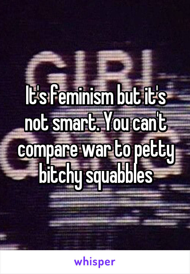 It's feminism but it's not smart. You can't compare war to petty bitchy squabbles