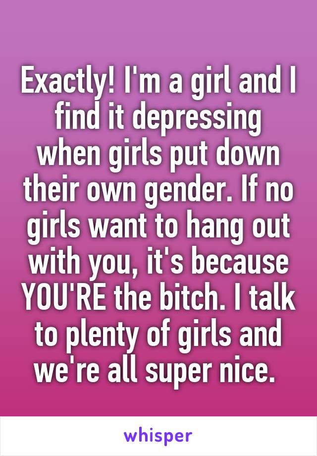 Exactly! I'm a girl and I find it depressing when girls put down their own gender. If no girls want to hang out with you, it's because YOU'RE the bitch. I talk to plenty of girls and we're all super nice. 