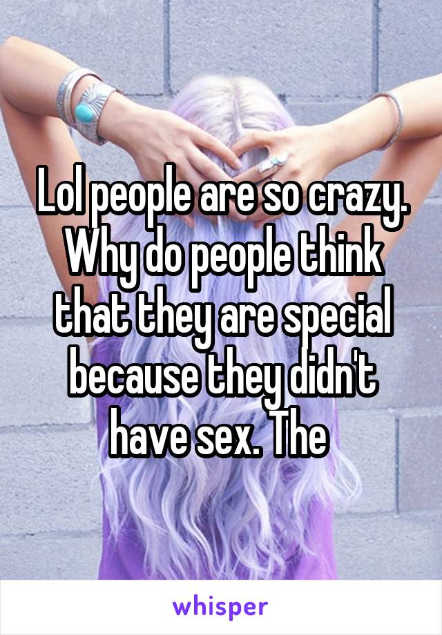 Lol people are so crazy. Why do people think that they are special because they didn't have sex. The 