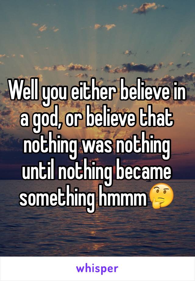 Well you either believe in a god, or believe that nothing was nothing until nothing became something hmmm🤔