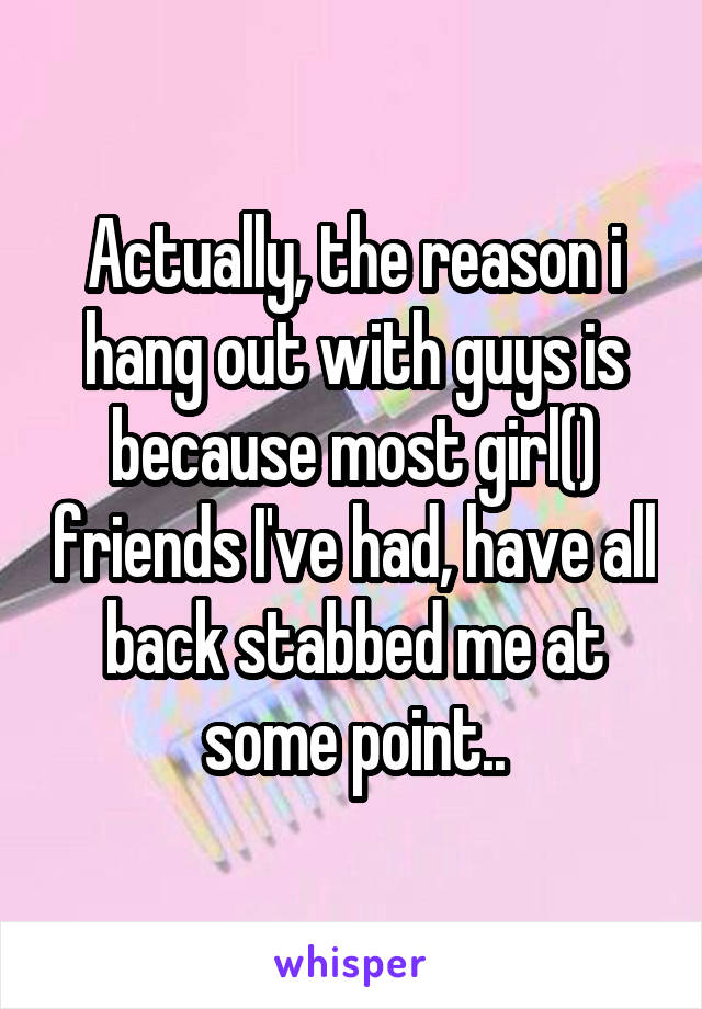 Actually, the reason i hang out with guys is because most girl() friends I've had, have all back stabbed me at some point..