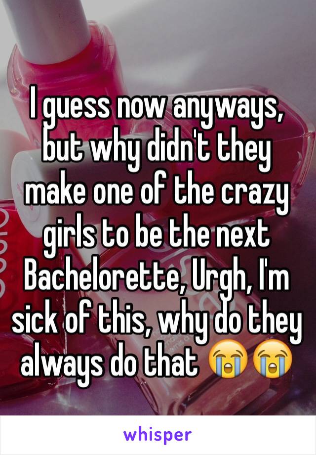 I guess now anyways, but why didn't they make one of the crazy girls to be the next Bachelorette, Urgh, I'm sick of this, why do they always do that 😭😭