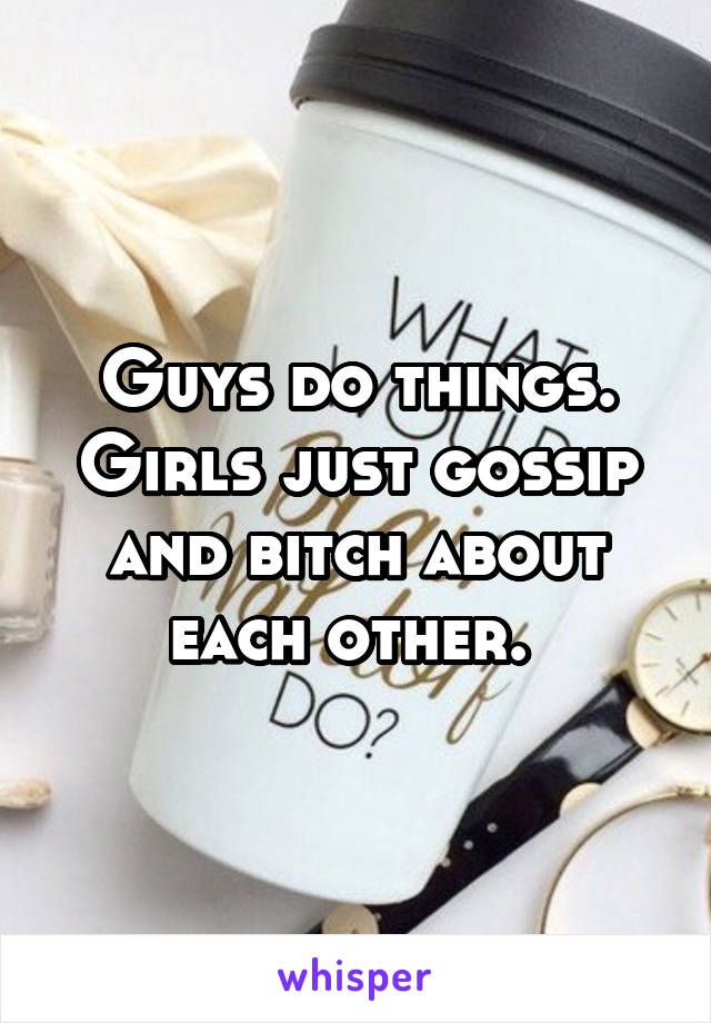 Guys do things. Girls just gossip and bitch about each other. 