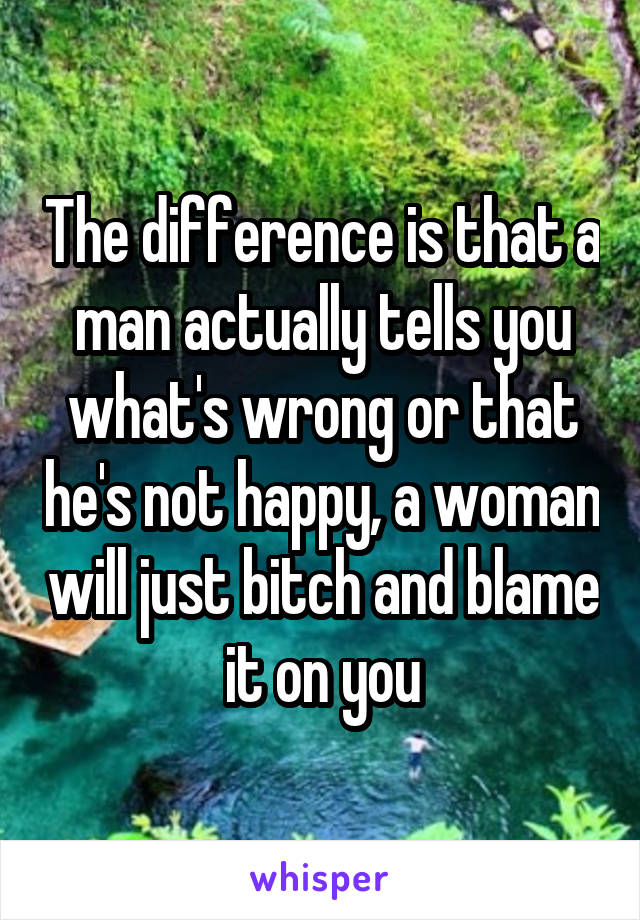 The difference is that a man actually tells you what's wrong or that he's not happy, a woman will just bitch and blame it on you