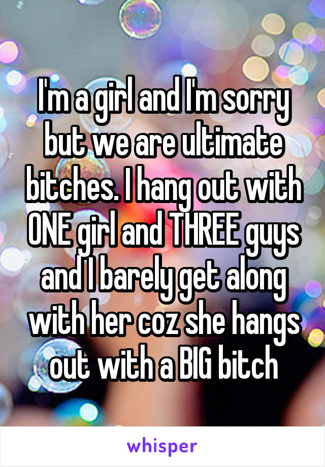 I'm a girl and I'm sorry but we are ultimate bitches. I hang out with ONE girl and THREE guys and I barely get along with her coz she hangs out with a BIG bitch