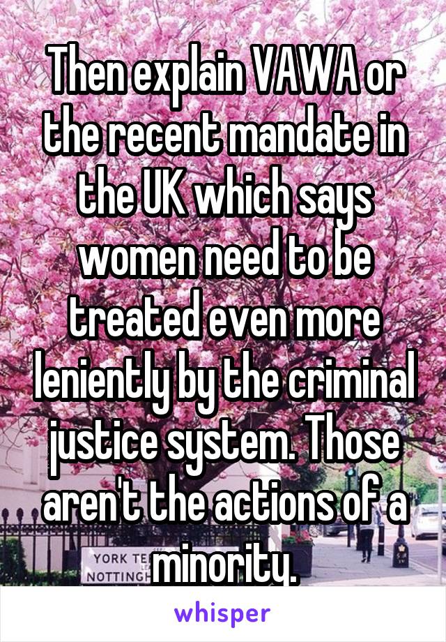 Then explain VAWA or the recent mandate in the UK which says women need to be treated even more leniently by the criminal justice system. Those aren't the actions of a minority.