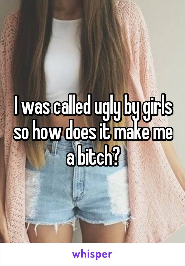 I was called ugly by girls so how does it make me a bitch?