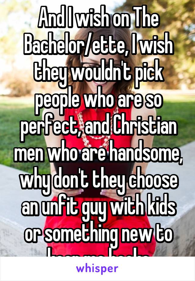 And I wish on The Bachelor/ette, I wish they wouldn't pick people who are so perfect, and Christian men who are handsome, why don't they choose an unfit guy with kids or something new to keep me hooke