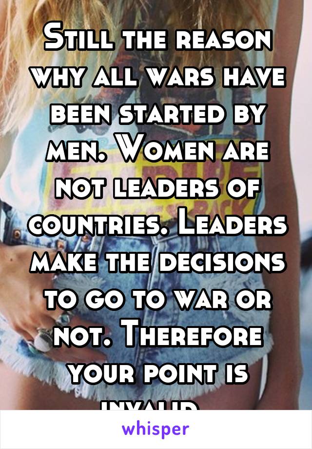 Still the reason why all wars have been started by men. Women are not leaders of countries. Leaders make the decisions to go to war or not. Therefore your point is invalid. 