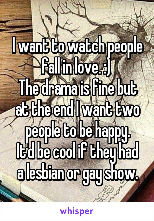 I want to watch people fall in love. :) 
The drama is fine but at the end I want two people to be happy.
It'd be cool if they had a lesbian or gay show.