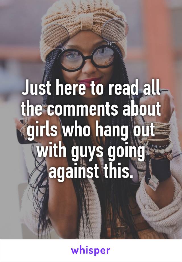 Just here to read all the comments about girls who hang out with guys going against this.