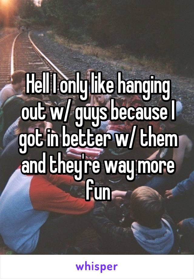 Hell I only like hanging out w/ guys because I got in better w/ them and they're way more fun