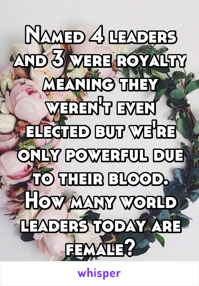 Named 4 leaders and 3 were royalty meaning they weren't even elected but we're only powerful due to their blood. How many world leaders today are female?