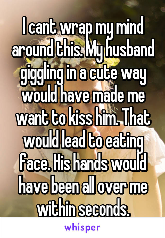 I cant wrap my mind around this. My husband giggling in a cute way would have made me want to kiss him. That would lead to eating face. His hands would have been all over me within seconds.