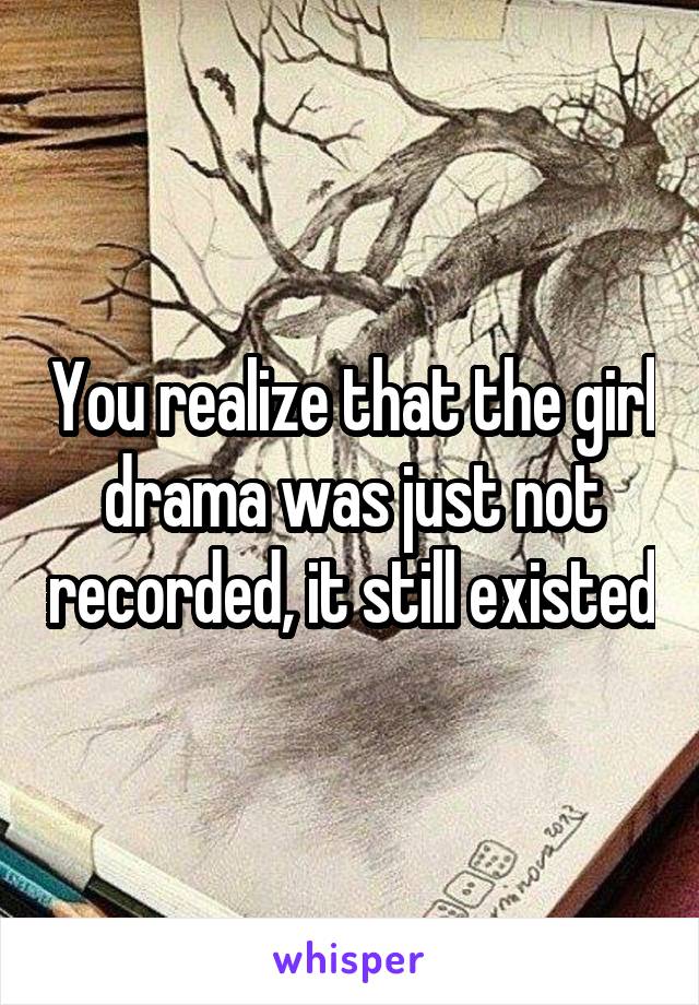 You realize that the girl drama was just not recorded, it still existed